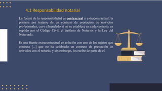 4.1 Responsabilidad notarial
La fuente de la responsabilidad es contractual y extracontractual; la
primera por tratarse de un contrato de prestación de servicios
profesionales, cuyo clausulado si no se establece en cada contrato, es
suplido por el Código Civil, el tarifario de Notarios y la Ley del
Notariado.
Es una fuente extracontractual en relación con uno de los sujetos que
contrata [...] que no ha celebrado un contrato de prestación de
servicios con el notario, y sin embargo, los recibe de parte de él.
 