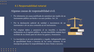 4.1 Responsabilidad notarial
Algunas causas de responsabilidad civil.
• Por abstenerse sin causa justificada de autenticar por medio de un
instrumento público un hecho o un acto jurídico. Art. 24.
• Por la declaración judicial de nulidad o inexistencia de un
instrumento o de un acto contenido en tal instrumento.
• Por originar daños y perjuicios al no inscribir, o inscribir
tardíamente en el registro público un acta inscribible cuando haya
recibido de su cliente para tal efecto los gastos y honorarios.
• La inscripción es un acto potestativo y rogado, indispensable para
la oponibilidad frente a terceros de los actos; entonces, la no
inscripción produce la inoponibilidad de éstos frente a terceros.
 