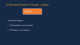 El Derecho Notarial: Concepto y objeto.
Existen dos grupos:
• El documento o acta notarial.
• El Notario y su conducta.
Objeto
 