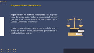 Responsabilidad disciplinaria
Supervisión de los notarios corresponde a La Suprema
Corte de Justicia quien vigilará y supervisará el correcto
ejercicio de la función notarial en colaboracion con el
Colegio Dominicano de Notarios.
Los procuradores fiscales visitarán, una vez al año, por lo
menos, las notarías de sus jurisdicciones para verificar el
estado del archivo notarial.
 