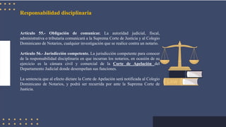 Responsabilidad disciplinaria
Artículo 55.- Obligación de comunicar. La autoridad judicial, fiscal,
administrativa o tributaria comunicará a la Suprema Corte de Justicia y al Colegio
Dominicano de Notarios, cualquier investigación que se realice contra un notario.
Artículo 56.- Jurisdicción competente. La jurisdicción competente para conocer
de la responsabilidad disciplinaria en que incurran los notarios, en ocasión de su
ejercicio es la cámara civil y comercial de la Corte de Apelación del
Departamento Judicial donde desempeñan sus funciones.
La sentencia que al efecto dictare la Corte de Apelación será notificada al Colegio
Dominicano de Notarios, y podrá ser recurrida por ante la Suprema Corte de
Justicia.
 