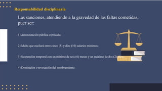 Responsabilidad disciplinaria
Las sanciones, atendiendo a la gravedad de las faltas cometidas,
puer ser:
1) Amonestación pública o privada;
2) Multa que oscilará entre cinco (5) y diez (10) salarios mínimos;
3) Suspensión temporal con un mínimo de seis (6) meses y un máximo de dos (2) años;
4) Destitución o revocación del nombramiento.
 