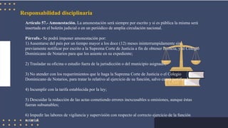 Responsabilidad disciplinaria
Artículo 57.- Amonestación. La amonestación será siempre por escrito y si es pública la misma será
insertada en el boletín judicial o en un periódico de amplia circulación nacional.
Párrafo.- Se podrá imponer amonestación por:
1) Ausentarse del país por un tiempo mayor a los doce (12) meses ininterrumpidamente sin
previamente notificar por escrito a la Suprema Corte de Justicia a fin de obtener licencia, y al Colegio
Dominicano de Notarios para que los asiente en su expediente;
2) Trasladar su oficina o estudio fuera de la jurisdicción o del municipio asignado;
3) No atender con los requerimientos que le haga la Suprema Corte de Justicia o el Colegio
Dominicano de Notarios, para tratar lo relativo al ejercicio de su función, salvo causa justificada;
4) Incumplir con la tarifa establecida por la ley;
5) Descuidar la redacción de las actas cometiendo errores inexcusables u omisiones, aunque éstas
fueran subsanables;
6) Impedir las labores de vigilancia y supervisión con respecto al correcto ejercicio de la función
notarial.
 