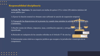 Responsabilidad disciplinaria
Artículo 58.- Sanciones. Se sancionará con multas de quince (15) a veinte (20) salarios mínimos del
sector público por:
1) Ejercer la función notarial no obstante estar sufriendo la sanción de suspensión temporal;
2) Transgredir las disposiciones de la presente ley cuando éstas entrañen la nulidad de la escritura, acta
o testimonio;
3) Recibir monto de tributos, impuestos, tasas, contribución especial, y entregarlos con retardo
injustificado;
4) Reincidir en cualquiera de las causales referidas en el Artículo 57 de esta ley;
5) Instrumentar actas relativas a negocios jurídicos que escapan a la jurisdicción o municipio de su
competencia.
 