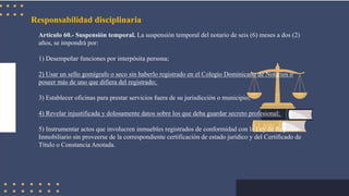 Responsabilidad disciplinaria
Artículo 60.- Suspensión temporal. La suspensión temporal del notario de seis (6) meses a dos (2)
años, se impondrá por:
1) Desempeñar funciones por interpósita persona;
2) Usar un sello gomígrafo o seco sin haberlo registrado en el Colegio Dominicano de Notarios o
poseer más de uno que difiera del registrado;
3) Establecer oficinas para prestar servicios fuera de su jurisdicción o municipio;
4) Revelar injustificada y dolosamente datos sobre los que deba guardar secreto profesional;
5) Instrumentar actos que involucren inmuebles registrados de conformidad con la Ley de Registro
Inmobiliario sin proveerse de la correspondiente certificación de estado jurídico y del Certificado de
Título o Constancia Anotada.
 
