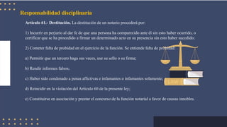 Responsabilidad disciplinaria
Artículo 61.- Destitución. La destitución de un notario procederá por:
1) Incurrir en perjurio al dar fe de que una persona ha comparecido ante él sin esto haber ocurrido, o
certificar que se ha procedido a firmar un determinado acto en su presencia sin esto haber sucedido;
2) Cometer falta de probidad en el ejercicio de la función. Se entiende falta de probidad:
a) Permitir que un tercero haga sus veces, use su sello o su firma;
b) Rendir informes falsos;
c) Haber sido condenado a penas aflictivas e infamantes o infamantes solamente;
d) Reincidir en la violación del Artículo 60 de la presente ley;
e) Constituirse en asociación y prestar el concurso de la función notarial a favor de causas innobles.
 