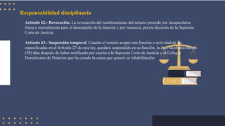 Responsabilidad disciplinaria
Artículo 62.- Revocación. La revocación del nombramiento del notario procede por incapacitarse
física o mentalmente para el desempeño de la función y por renuncia, previa decisión de la Suprema
Corte de Justicia.
Artículo 63.- Suspensión temporal. Cuando el notario acepte una función o actividad de las
especificadas en el Artículo 27 de esta ley, quedará suspendido en su función, la cual recobrará treinta
(30) días después de haber notificado por escrito a la Suprema Corte de Justicia y al Colegio
Dominicano de Notarios que ha cesado la causa que generó su inhabilitación.
 