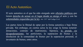 El Acto Autentico.
El acto autentico es el que ha sido otorgado ante oficiales publicos que
tienen derecho de actuar en el lugar donde se otorgo el acto y con las
solemnidades requeridas por la ley. Art. 1317 del Codigo Civil.
Las partes tiene la libetad de optar por la forma autentica o bajo firma
privada. Sin embargo, en ciertos actos la ley exige la forma notarial:
donaciones, contrato de matrimonio, hipoteca, la prenda sin
desapoderamiento, las particiones, la separacion de bienes y la
disolucion de la comunidad de bienes por la separacion personal, el
inventario de bienes, entre otros.
 