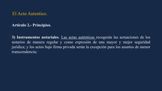 El Acto Autentico.
Artículo 2.- Principios.
3) Instrumentos notariales. Las actas auténticas recogerán las actuaciones de los
notarios de manera regular y como expresión de una mayor y mejor seguridad
jurídica; y los actos bajo firma privada serán la excepción para los asuntos de menor
transcendencia;
 