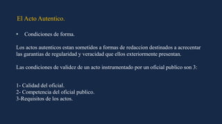 El Acto Autentico.
• Condiciones de forma.
Los actos autenticos estan sometidos a formas de redaccion destinados a acrecentar
las garantias de regularidad y veracidad que ellos exteriormente presentan.
Las condiciones de validez de un acto instrumentado por un oficial publico son 3:
1- Calidad del oficial.
2- Competencia del oficial publico.
3-Requisitos de los actos.
 