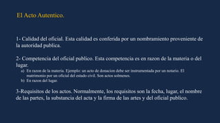 El Acto Autentico.
1- Calidad del oficial. Esta calidad es conferida por un nombramiento proveniente de
la autoridad publica.
2- Competencia del oficial publico. Esta competencia es en razon de la materia o del
lugar.
a) En razon de la materia. Ejemplo: un acto de donacion debe ser instrumentada por un notario. El
matrimonio por un oficial del estado civil. Son actos solmenes.
b) En razon del lugar.
3-Requisitos de los actos. Normalmente, los requisitos son la fecha, lugar, el nombre
de las partes, la substancia del acta y la firma de las artes y del oficial publico.
 