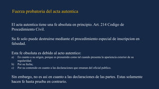 Fuerza probatoria del acta autentica
El acta autentica tiene una fe absoluta en principio. Art. 214 Codigo de
Procedimiento Civil.
Su fe solo puede destruirse mediante el procedimiento especial de inscripcion en
falsedad.
Esta fe obsoluta es debido al acto autentico:
a) En cuanto a su origen, porque es presumido como tal cuando presenta la apariencia exterior de su
regularidad.
b) Por su fecha;
c) Por su contenido en cuanto a las declaraciones que emanan del oficial publico.
Sin embargo, no es asi en cuanto a las declaraciones de las partes. Estas solamente
hacen fe hasta prueba en contrario.
 