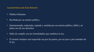 Características del Acta Notarial
• Publica-Solemne.
• Recibida por un notario publico.
• Instrumentada, redactada, copiada y emitida por un notario publico, hábil y en
pleno uso de sus derechos.
• Debe de cumplir con las formalidades que establece la ley.
• El notario siempre será requerido sea por las partes, por un juez o por mandato de
la ley.
 