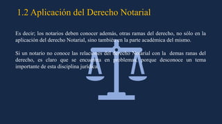 1.2 Aplicación del Derecho Notarial
Es decir; los notarios deben conocer además, otras ramas del derecho, no sólo en la
aplicación del derecho Notarial, sino también en la parte académica del mismo.
Si un notario no conoce las relaciones del derecho Notarial con la demas ranas del
derecho, es claro que se encuentra en problemas, porque desconoce un tema
importante de esta disciplina jurídica.
 