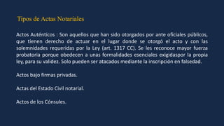 Tipos de Actas Notariales
Actos Auténticos : Son aquellos que han sido otorgados por ante oficiales públicos,
que tienen derecho de actuar en el lugar donde se otorgó el acto y con las
solemnidades requeridas por la Ley (art. 1317 CC). Se les reconoce mayor fuerza
probatoria porque obedecen a unas formalidades esenciales exigidaspor la propia
ley, para su validez. Solo pueden ser atacados mediante la inscripción en falsedad.
Actos bajo firmas privadas.
Actas del Estado Civil notarial.
Actos de los Cónsules.
 