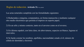 Reglas de redaccion. Artículo 31.- Ley 140-15
Las actas notariales cumplirán con las formalidades siguientes:
1) Redactadas a máquina, computadora, en forma manuscrita o mediante cualquier
otro medio electrónico que permita el impreso en soporte papel;
2) En un sólo y mismo contexto, tanto en el anverso como en el reverso;
3) En idioma español, con letra clara, sin abreviaturas, espacios en blanco, lagunas ni
intervalos;
4) Se harán constar los nombres, apellidos, nacionalidad, estado civil, número de
cédula de identidad y electoral;
 