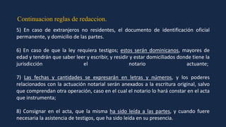 Continuacion reglas de redaccion.
5) En caso de extranjeros no residentes, el documento de identificación oficial
permanente, y domicilio de las partes.
6) En caso de que la ley requiera testigos; estos serán dominicanos, mayores de
edad y tendrán que saber leer y escribir, y residir y estar domiciliados donde tiene la
jurisdicción el notario actuante;
7) Las fechas y cantidades se expresarán en letras y números, y los poderes
relacionados con la actuación notarial serán anexados a la escritura original, salvo
que comprendan otra operación, caso en el cual el notario lo hará constar en el acta
que instrumenta;
8) Consignar en el acta, que la misma ha sido leída a las partes, y cuando fuere
necesaria la asistencia de testigos, que ha sido leída en su presencia.
 