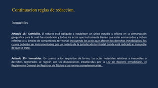 Continuacion reglas de redaccion.
Inmuebles
Artículo 19.- Domicilio. El notario está obligado a establecer un único estudio u oficina en la demarcación
geográfica para la cual fue nombrado y todos los actos que instrumente tienen que estar enmarcados y deben
referirse a su ámbito de competencia territorial, incluyendo los actos que afecten los derechos inmobiliarios, los
cuales deberán ser instrumentados por un notario de la jurisdicción territorial donde esté radicado el inmueble
de que se trate.
Artículo 35.- Inmuebles. En cuanto a los requisitos de forma, las actas notariales relativas a inmuebles o
derechos registrados se regirán por las disposiciones establecidas por la Ley de Registro Inmobiliario, el
Reglamento General de Registros de Títulos y las normas complementarias.
 