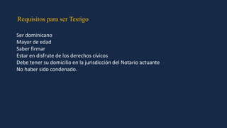 Requisitos para ser Testigo
Ser dominicano
Mayor de edad
Saber firmar
Estar en disfrute de los derechos cívicos
Debe tener su domicilio en la jurisdicción del Notario actuante
No haber sido condenado.
 