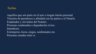Tachas
Aquellos que son parte en el acto o tengan interés personal.
Vinculos de parentesco o afinidad con las partes o el Notario.
Empleados y sirvientes del Notario.
Personas condenadas a degradación cívica.
Interdictos.
Extranjeros, locos, ciegos, sordomudos etc.
Personas casadas entre si.
 