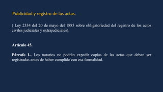 Publicidad y registro de las actas.
( Ley 2334 del 20 de mayo del 1885 sobre obligatoriedad del registro de los actos
civiles judiciales y extrajudiciales).
Artículo 45.
Párrafo I.- Los notarios no podrán expedir copias de las actas que deban ser
registradas antes de haber cumplido con esa formalidad.
 