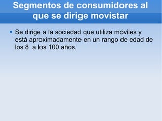 Segmentos de consumidores al que se dirige movistar Se dirige a la sociedad que utiliza móviles y está aproximadamente en un rango de edad de los 8  a los 100 años. 