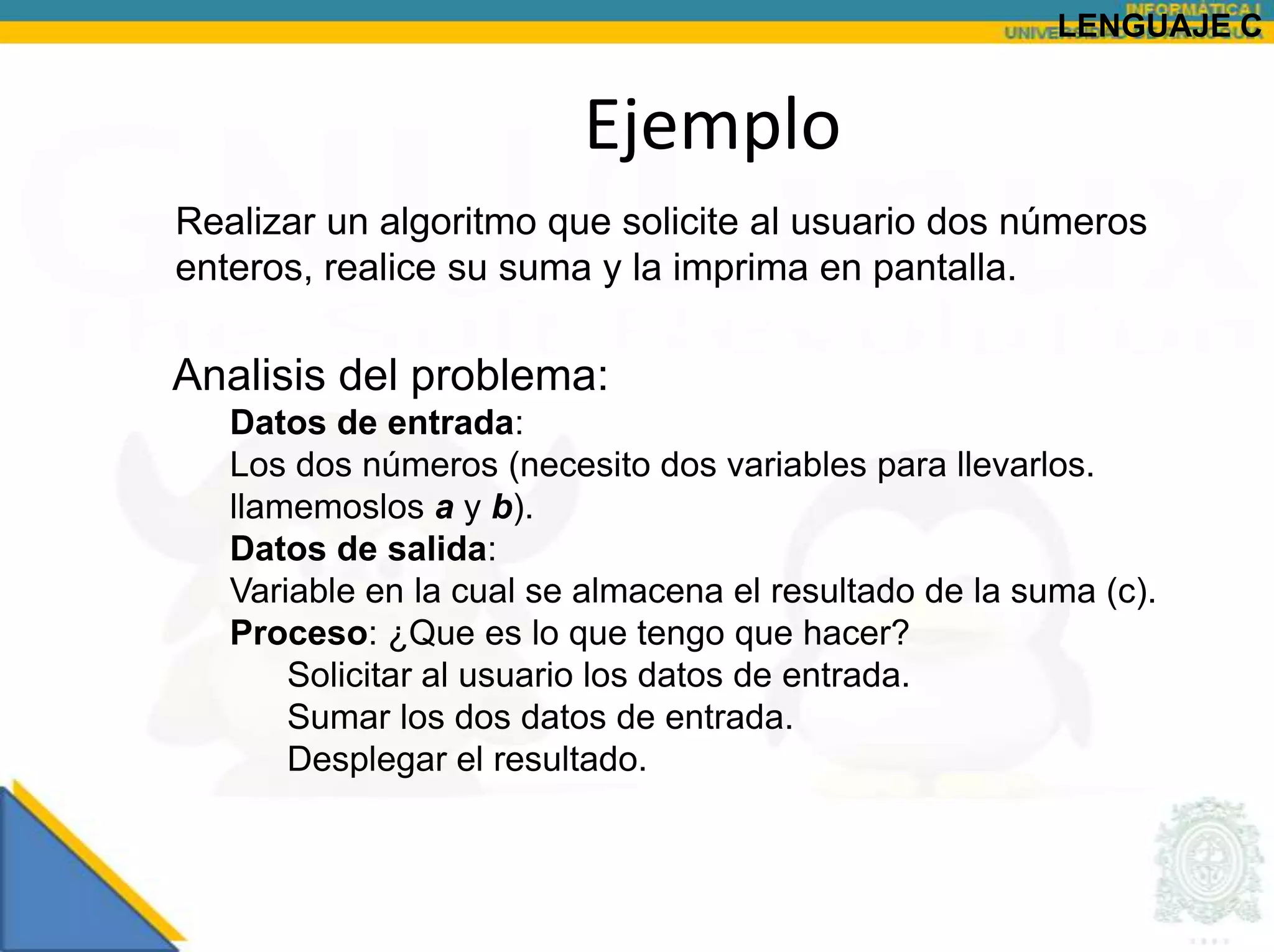 LENGUAJE C


                         Ejemplo
Realizar un algoritmo que solicite al usuario dos números
enteros, realice su suma y la imprima en pantalla.

Analisis del problema:
   Datos de entrada:
   Los dos números (necesito dos variables para llevarlos.
   llamemoslos a y b).
   Datos de salida:
   Variable en la cual se almacena el resultado de la suma (c).
   Proceso: ¿Que es lo que tengo que hacer?
       Solicitar al usuario los datos de entrada.
       Sumar los dos datos de entrada.
       Desplegar el resultado.
 