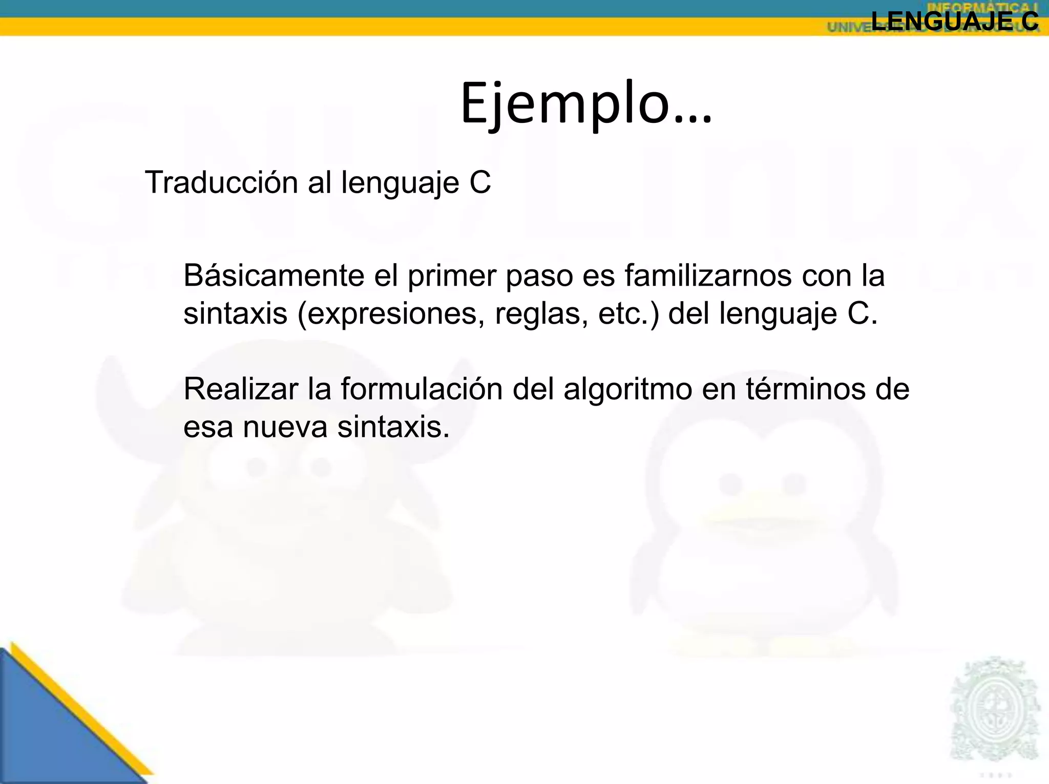 LENGUAJE C


                      Ejemplo…
Traducción al lenguaje C

  Básicamente el primer paso es familizarnos con la
  sintaxis (expresiones, reglas, etc.) del lenguaje C.

  Realizar la formulación del algoritmo en términos de
  esa nueva sintaxis.
 