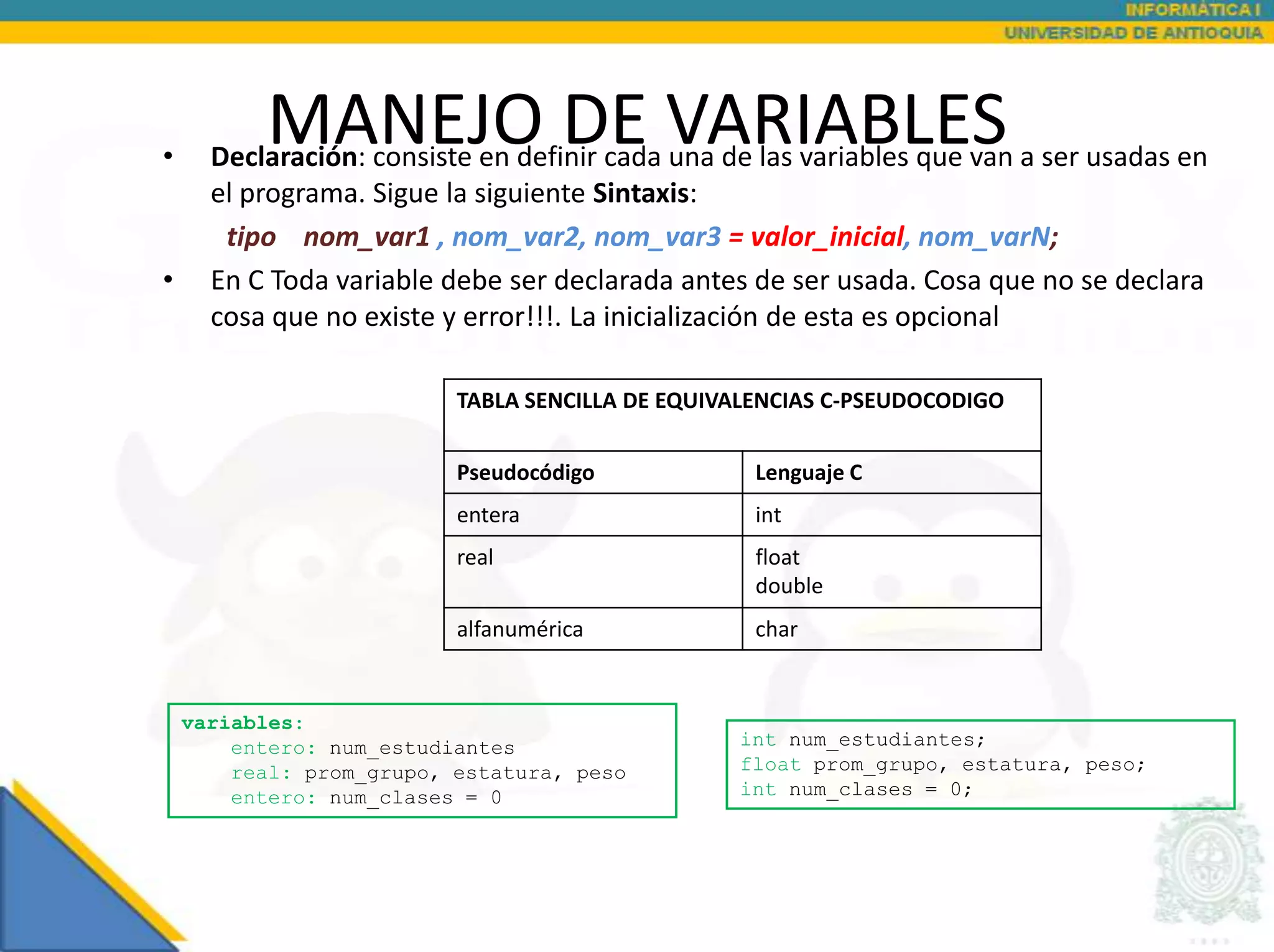 •
          MANEJO DE VARIABLES
      Declaración: consiste en definir cada una de las variables que van a ser usadas en
      el programa. Sigue la siguiente Sintaxis:
       tipo nom_var1 , nom_var2, nom_var3 = valor_inicial, nom_varN;
•     En C Toda variable debe ser declarada antes de ser usada. Cosa que no se declara
      cosa que no existe y error!!!. La inicialización de esta es opcional

                          TABLA SENCILLA DE EQUIVALENCIAS C-PSEUDOCODIGO


                          Pseudocódigo             Lenguaje C
                          entera                   int
                          real                     float
                                                   double
                          alfanumérica             char


    variables:
        entero: num_estudiantes                  int num_estudiantes;
        real: prom_grupo, estatura, peso         float prom_grupo, estatura, peso;
        entero: num_clases = 0                   int num_clases = 0;
 
