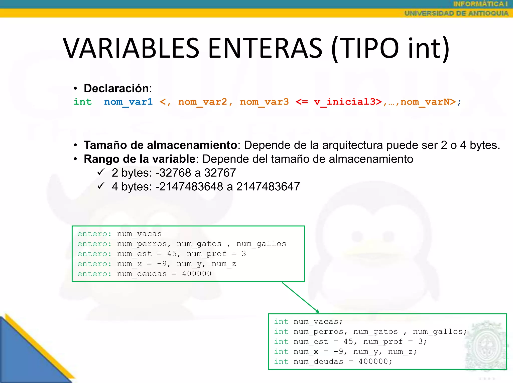 VARIABLES ENTERAS (TIPO int)
• Declaración:
int   nom_var1 <, nom_var2, nom_var3 <= v_inicial3>,…,nom_varN>;



• Tamaño de almacenamiento: Depende de la arquitectura puede ser 2 o 4 bytes.
• Rango de la variable: Depende del tamaño de almacenamiento
     2 bytes: -32768 a 32767
     4 bytes: -2147483648 a 2147483647


 entero:   num_vacas
 entero:   num_perros, num_gatos , num_gallos
 entero:   num_est = 45, num_prof = 3
 entero:   num_x = -9, num_y, num_z
 entero:   num_deudas = 400000




                                          int   num_vacas;
                                          int   num_perros, num_gatos , num_gallos;
                                          int   num_est = 45, num_prof = 3;
                                          int   num_x = -9, num_y, num_z;
                                          int   num_deudas = 400000;
 