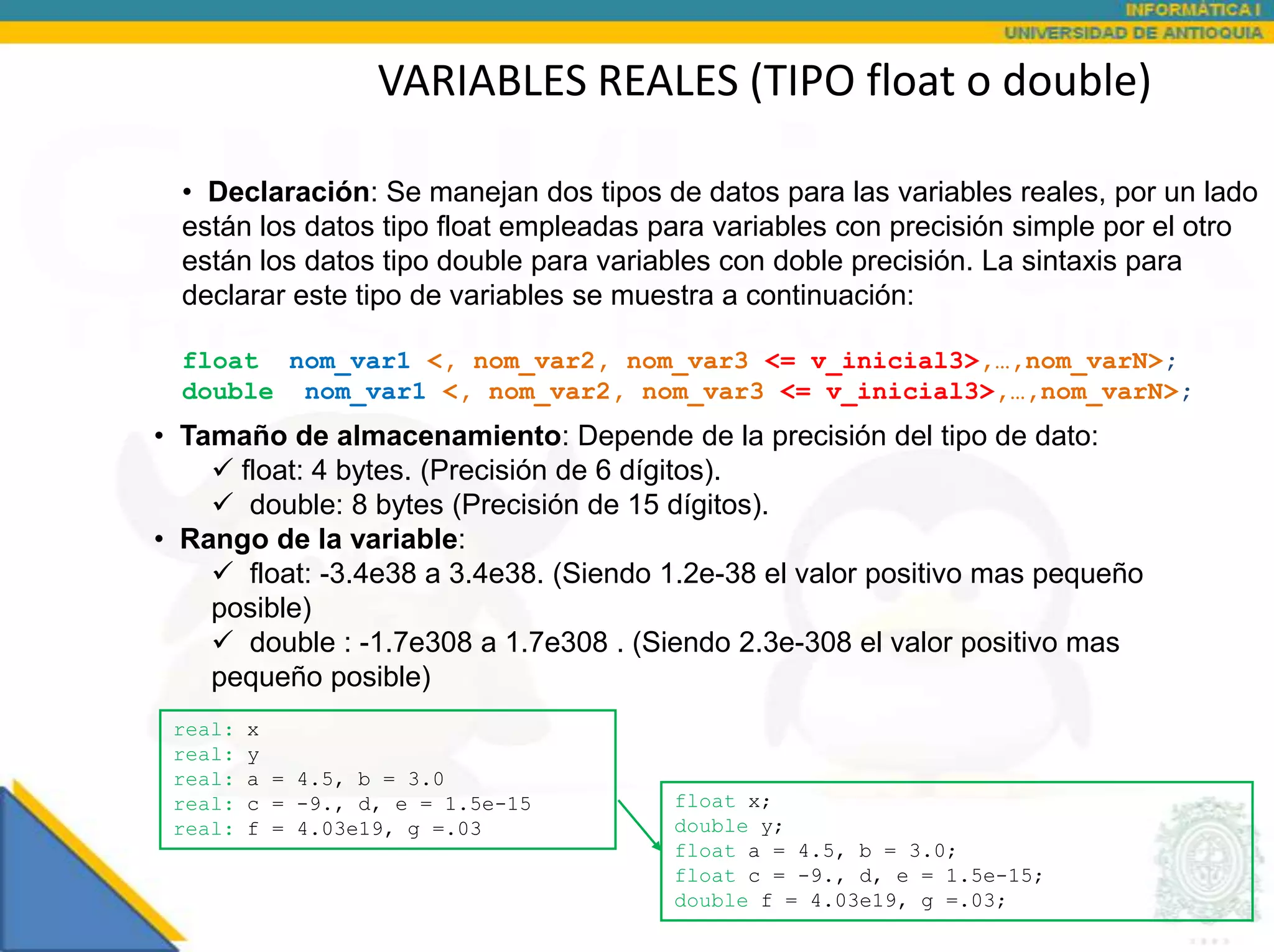 VARIABLES REALES (TIPO float o double)

  • Declaración: Se manejan dos tipos de datos para las variables reales, por un lado
  están los datos tipo float empleadas para variables con precisión simple por el otro
  están los datos tipo double para variables con doble precisión. La sintaxis para
  declarar este tipo de variables se muestra a continuación:

  float nom_var1 <, nom_var2, nom_var3 <= v_inicial3>,…,nom_varN>;
  double nom_var1 <, nom_var2, nom_var3 <= v_inicial3>,…,nom_varN>;
• Tamaño de almacenamiento: Depende de la precisión del tipo de dato:
     float: 4 bytes. (Precisión de 6 dígitos).
     double: 8 bytes (Precisión de 15 dígitos).
• Rango de la variable:
     float: -3.4e38 a 3.4e38. (Siendo 1.2e-38 el valor positivo mas pequeño
    posible)
     double : -1.7e308 a 1.7e308 . (Siendo 2.3e-308 el valor positivo mas
    pequeño posible)
 real:   x
 real:   y
 real:   a = 4.5, b = 3.0
 real:   c = -9., d, e = 1.5e-15        float x;
 real:   f = 4.03e19, g =.03            double y;
                                        float a = 4.5, b = 3.0;
                                        float c = -9., d, e = 1.5e-15;
                                        double f = 4.03e19, g =.03;
 