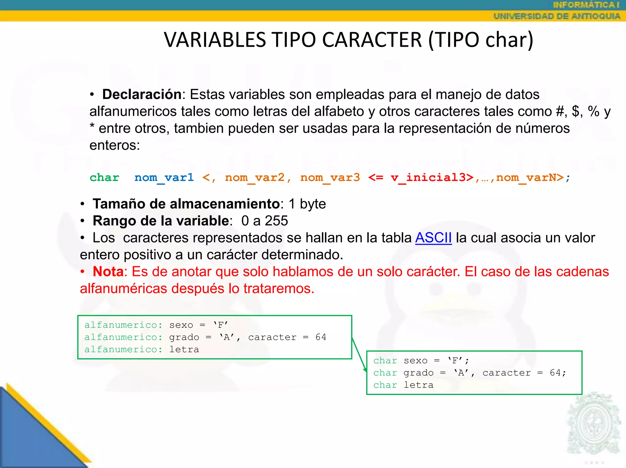 VARIABLES TIPO CARACTER (TIPO char)

 • Declaración: Estas variables son empleadas para el manejo de datos
 alfanumericos tales como letras del alfabeto y otros caracteres tales como #, $, % y
 * entre otros, tambien pueden ser usadas para la representación de números
 enteros:

 char   nom_var1 <, nom_var2, nom_var3 <= v_inicial3>,…,nom_varN>;

• Tamaño de almacenamiento: 1 byte
• Rango de la variable: 0 a 255
• Los caracteres representados se hallan en la tabla ASCII la cual asocia un valor
entero positivo a un carácter determinado.
• Nota: Es de anotar que solo hablamos de un solo carácter. El caso de las cadenas
alfanuméricas después lo trataremos.

alfanumerico: sexo = ‘F’
alfanumerico: grado = ‘A’, caracter = 64
alfanumerico: letra
                                              char sexo = ‘F’;
                                              char grado = ‘A’, caracter = 64;
                                              char letra
 