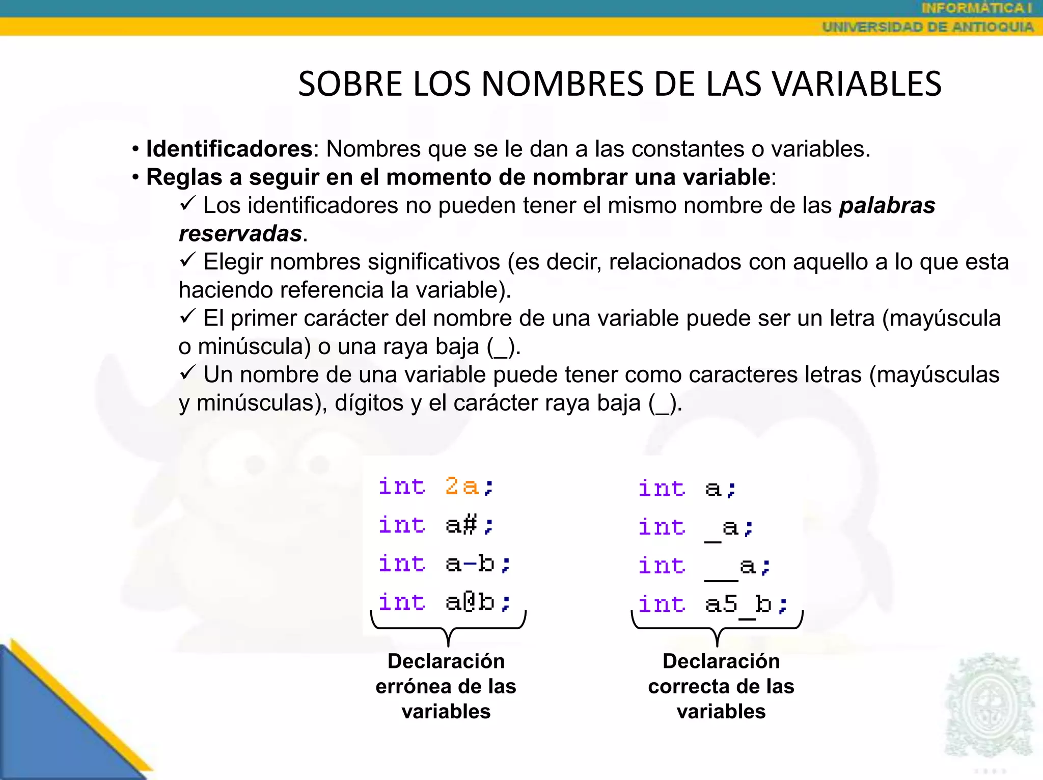 SOBRE LOS NOMBRES DE LAS VARIABLES
• Identificadores: Nombres que se le dan a las constantes o variables.
• Reglas a seguir en el momento de nombrar una variable:
      Los identificadores no pueden tener el mismo nombre de las palabras
     reservadas.
      Elegir nombres significativos (es decir, relacionados con aquello a lo que esta
     haciendo referencia la variable).
      El primer carácter del nombre de una variable puede ser un letra (mayúscula
     o minúscula) o una raya baja (_).
      Un nombre de una variable puede tener como caracteres letras (mayúsculas
     y minúsculas), dígitos y el carácter raya baja (_).




                        Declaración                Declaración
                       errónea de las             correcta de las
                          variables                  variables
 