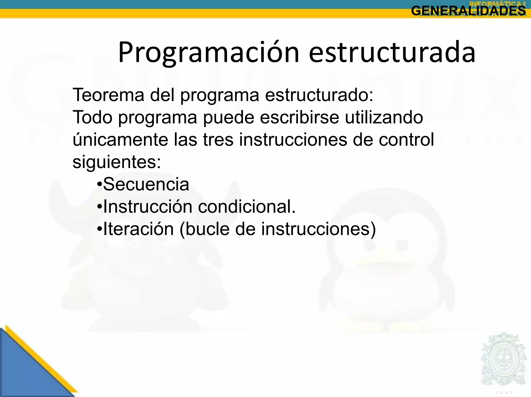 GENERALIDADES


     Programación estructurada
Teorema del programa estructurado:
Todo programa puede escribirse utilizando
únicamente las tres instrucciones de control
siguientes:
   •Secuencia
   •Instrucción condicional.
   •Iteración (bucle de instrucciones)
 