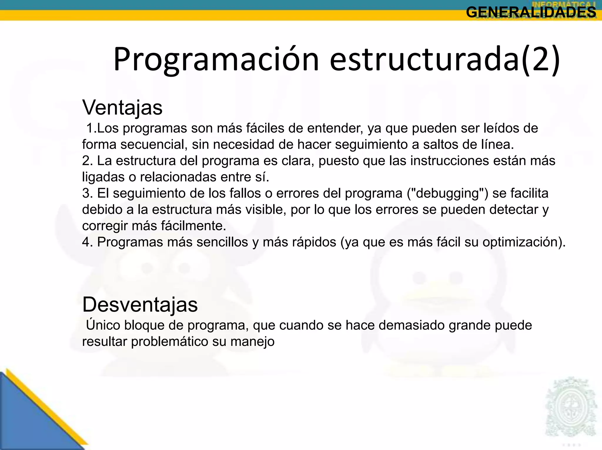 GENERALIDADES


    Programación estructurada(2)
Ventajas
 1.Los programas son más fáciles de entender, ya que pueden ser leídos de
forma secuencial, sin necesidad de hacer seguimiento a saltos de línea.
2. La estructura del programa es clara, puesto que las instrucciones están más
ligadas o relacionadas entre sí.
3. El seguimiento de los fallos o errores del programa ("debugging") se facilita
debido a la estructura más visible, por lo que los errores se pueden detectar y
corregir más fácilmente.
4. Programas más sencillos y más rápidos (ya que es más fácil su optimización).



Desventajas
 Único bloque de programa, que cuando se hace demasiado grande puede
resultar problemático su manejo
 