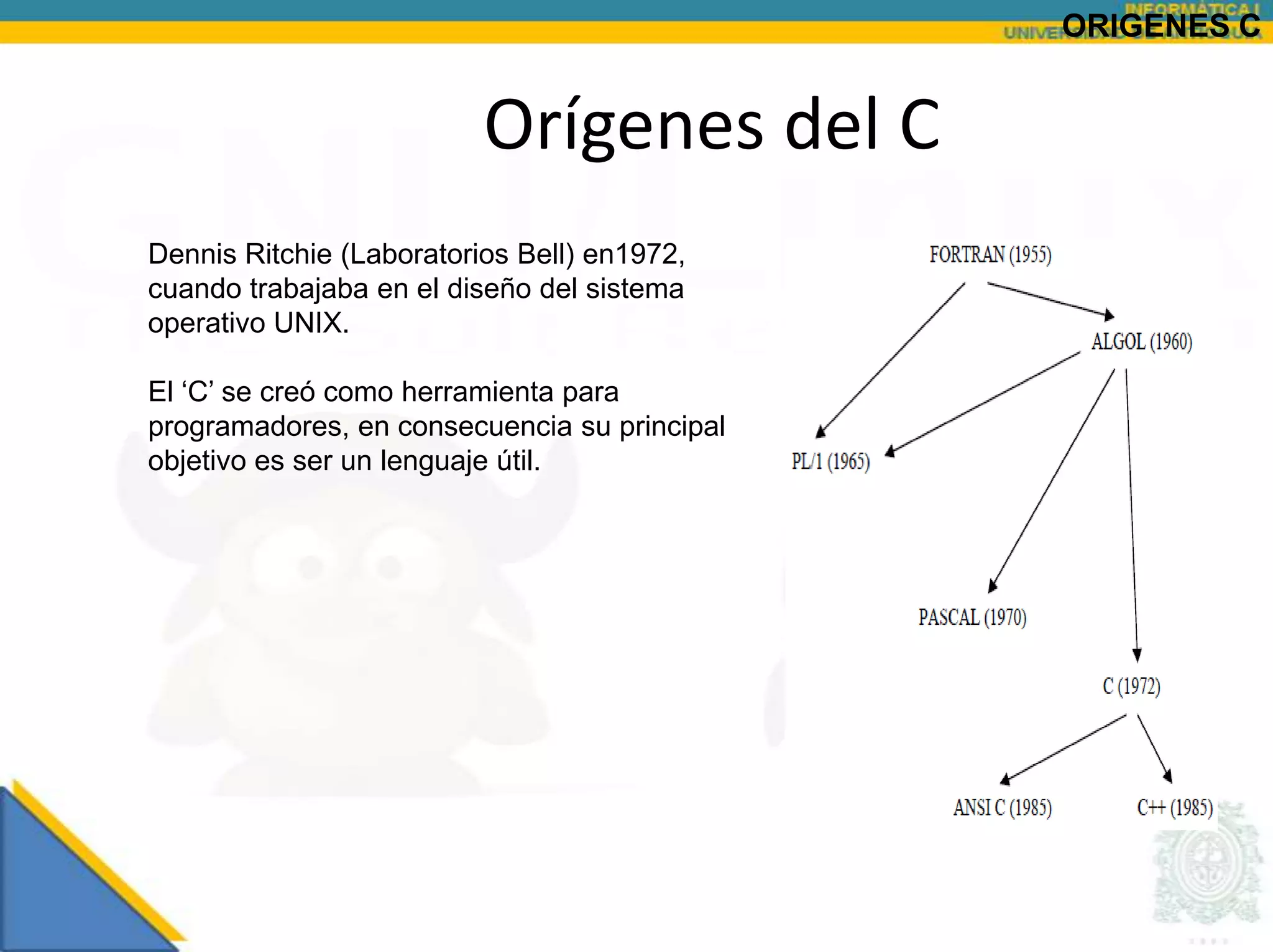ORIGENES C


                          Orígenes del C
Dennis Ritchie (Laboratorios Bell) en1972,
cuando trabajaba en el diseño del sistema
operativo UNIX.

El „C‟ se creó como herramienta para
programadores, en consecuencia su principal
objetivo es ser un lenguaje útil.
 