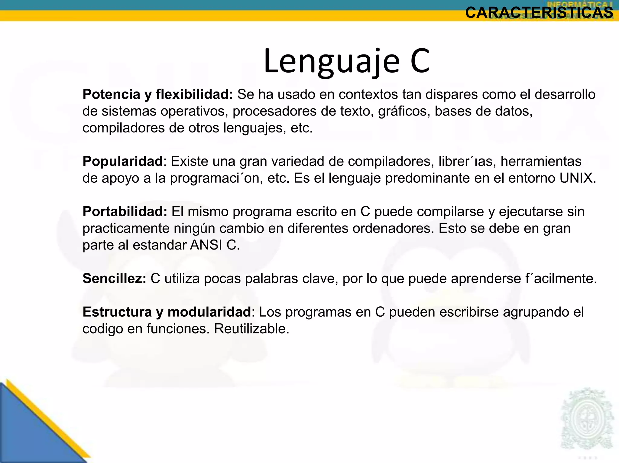 CARACTERISTICAS


                             Lenguaje C
Potencia y flexibilidad: Se ha usado en contextos tan dispares como el desarrollo
de sistemas operativos, procesadores de texto, gráficos, bases de datos,
compiladores de otros lenguajes, etc.

Popularidad: Existe una gran variedad de compiladores, librer´ıas, herramientas
de apoyo a la programaci´on, etc. Es el lenguaje predominante en el entorno UNIX.

Portabilidad: El mismo programa escrito en C puede compilarse y ejecutarse sin
practicamente ningún cambio en diferentes ordenadores. Esto se debe en gran
parte al estandar ANSI C.

Sencillez: C utiliza pocas palabras clave, por lo que puede aprenderse f´acilmente.

Estructura y modularidad: Los programas en C pueden escribirse agrupando el
codigo en funciones. Reutilizable.
 