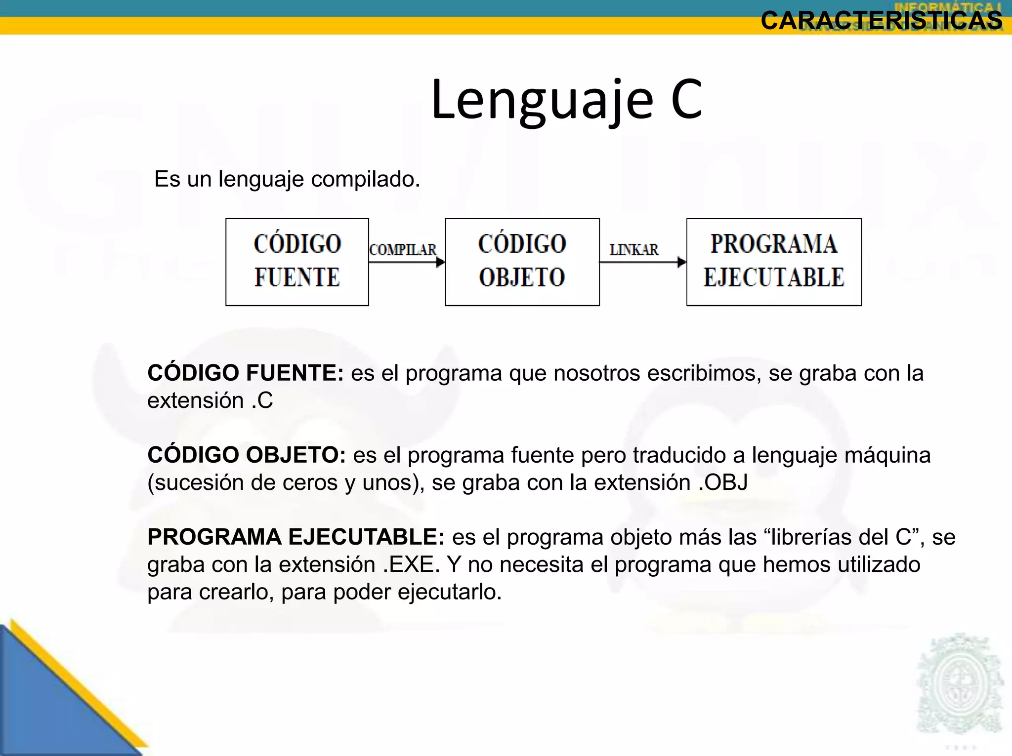 CARACTERISTICAS


                            Lenguaje C
Es un lenguaje compilado.




CÓDIGO FUENTE: es el programa que nosotros escribimos, se graba con la
extensión .C

CÓDIGO OBJETO: es el programa fuente pero traducido a lenguaje máquina
(sucesión de ceros y unos), se graba con la extensión .OBJ

PROGRAMA EJECUTABLE: es el programa objeto más las “librerías del C”, se
graba con la extensión .EXE. Y no necesita el programa que hemos utilizado
para crearlo, para poder ejecutarlo.
 