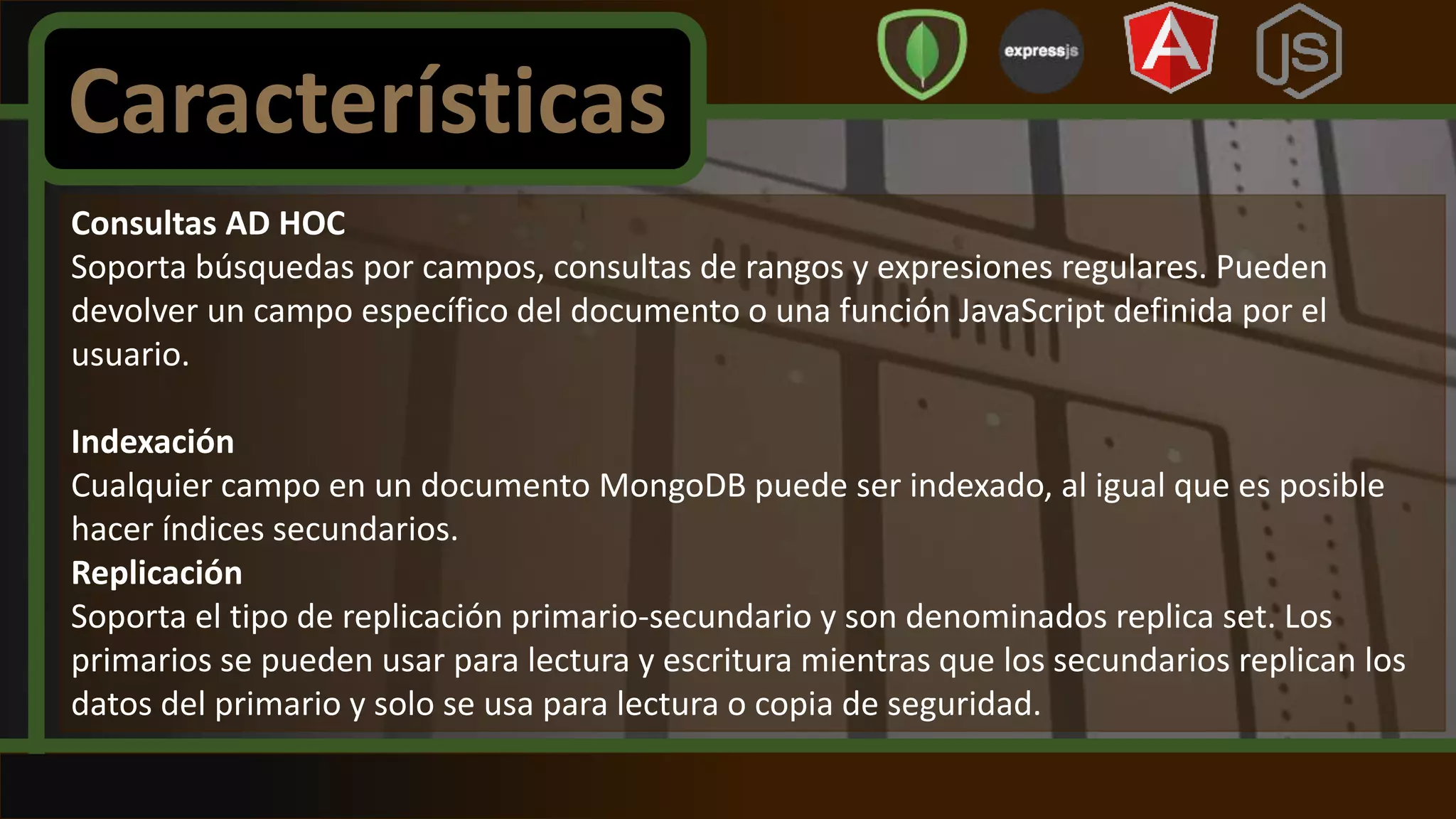 Consultas AD HOC
Soporta búsquedas por campos, consultas de rangos y expresiones regulares. Pueden
devolver un campo específico del documento o una función JavaScript definida por el
usuario.
Indexación
Cualquier campo en un documento MongoDB puede ser indexado, al igual que es posible
hacer índices secundarios.
Replicación
Soporta el tipo de replicación primario-secundario y son denominados replica set. Los
primarios se pueden usar para lectura y escritura mientras que los secundarios replican los
datos del primario y solo se usa para lectura o copia de seguridad.
Características
 