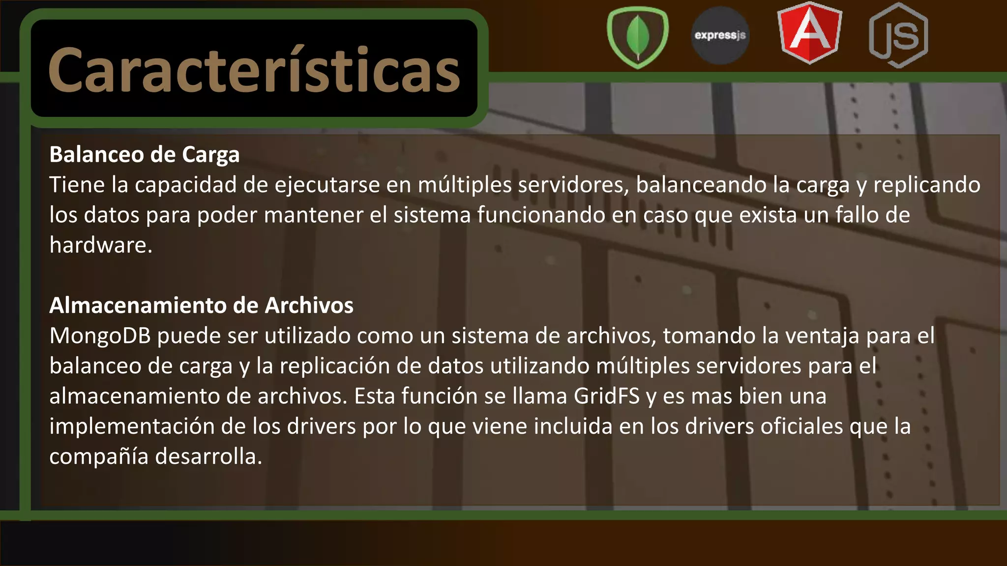 Balanceo de Carga
Tiene la capacidad de ejecutarse en múltiples servidores, balanceando la carga y replicando
los datos para poder mantener el sistema funcionando en caso que exista un fallo de
hardware.
Almacenamiento de Archivos
MongoDB puede ser utilizado como un sistema de archivos, tomando la ventaja para el
balanceo de carga y la replicación de datos utilizando múltiples servidores para el
almacenamiento de archivos. Esta función se llama GridFS y es mas bien una
implementación de los drivers por lo que viene incluida en los drivers oficiales que la
compañía desarrolla.
Características
 