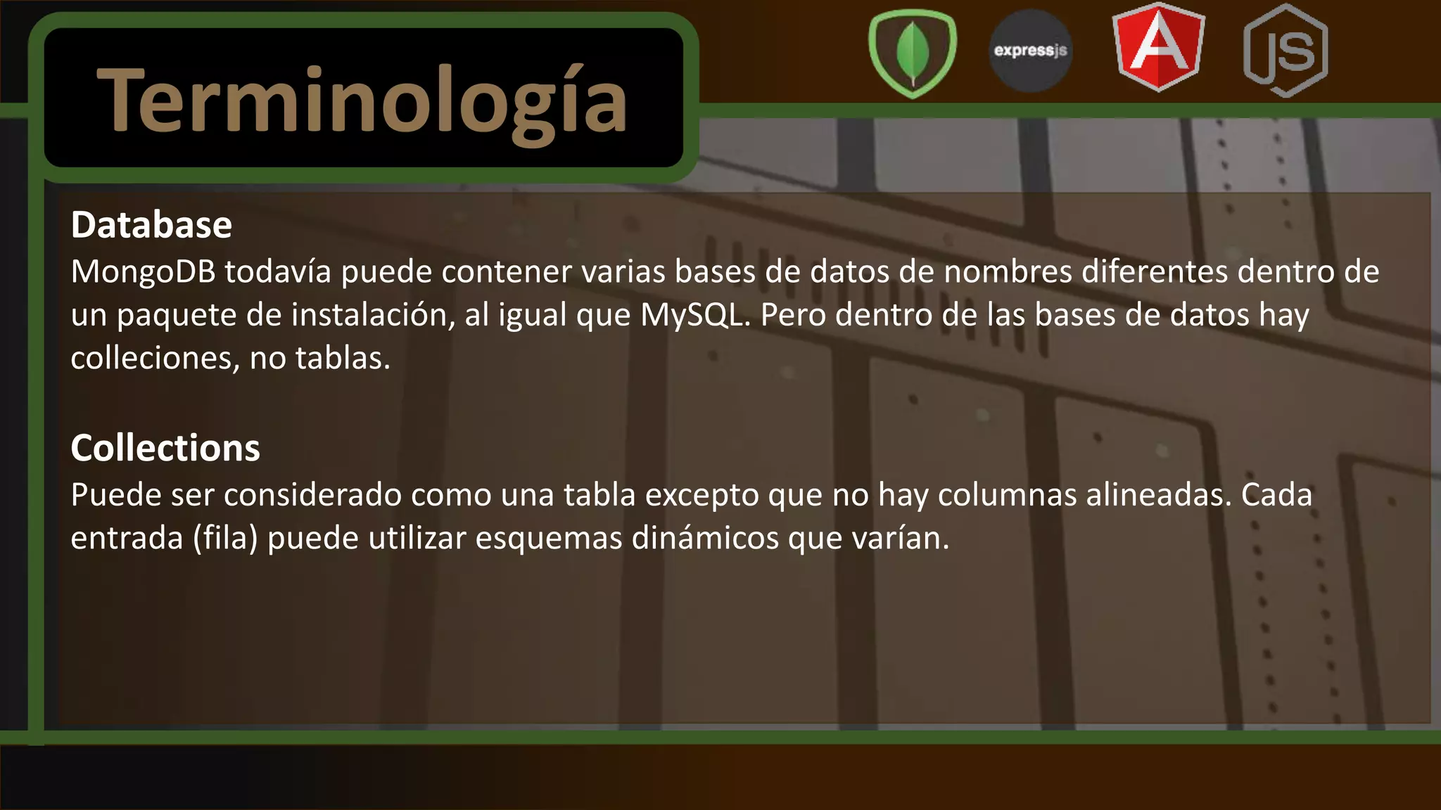 Database
MongoDB todavía puede contener varias bases de datos de nombres diferentes dentro de
un paquete de instalación, al igual que MySQL. Pero dentro de las bases de datos hay
colleciones, no tablas.
Collections
Puede ser considerado como una tabla excepto que no hay columnas alineadas. Cada
entrada (fila) puede utilizar esquemas dinámicos que varían.
Terminología
 
