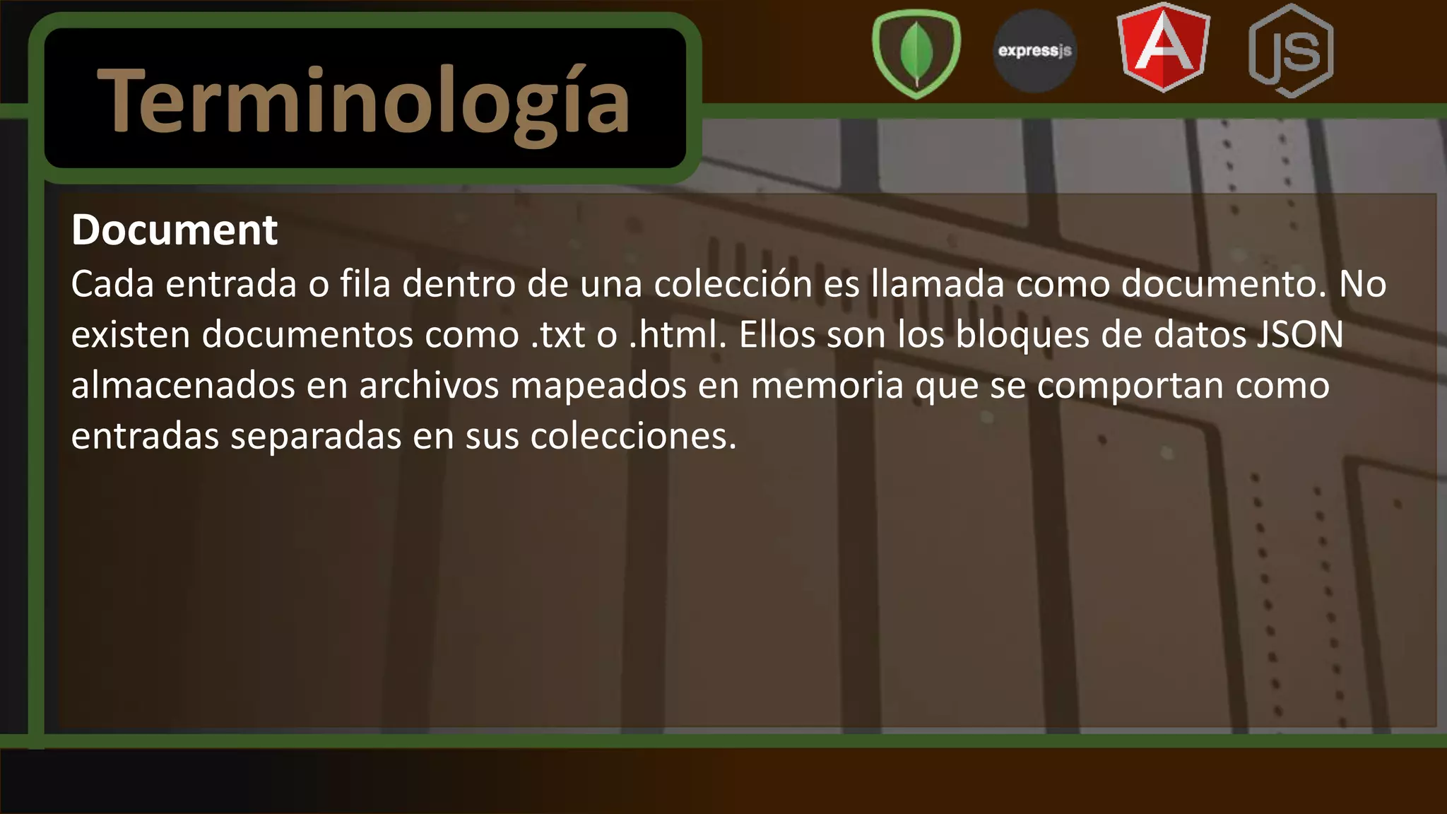 Document
Cada entrada o fila dentro de una colección es llamada como documento. No
existen documentos como .txt o .html. Ellos son los bloques de datos JSON
almacenados en archivos mapeados en memoria que se comportan como
entradas separadas en sus colecciones.
Terminología
 