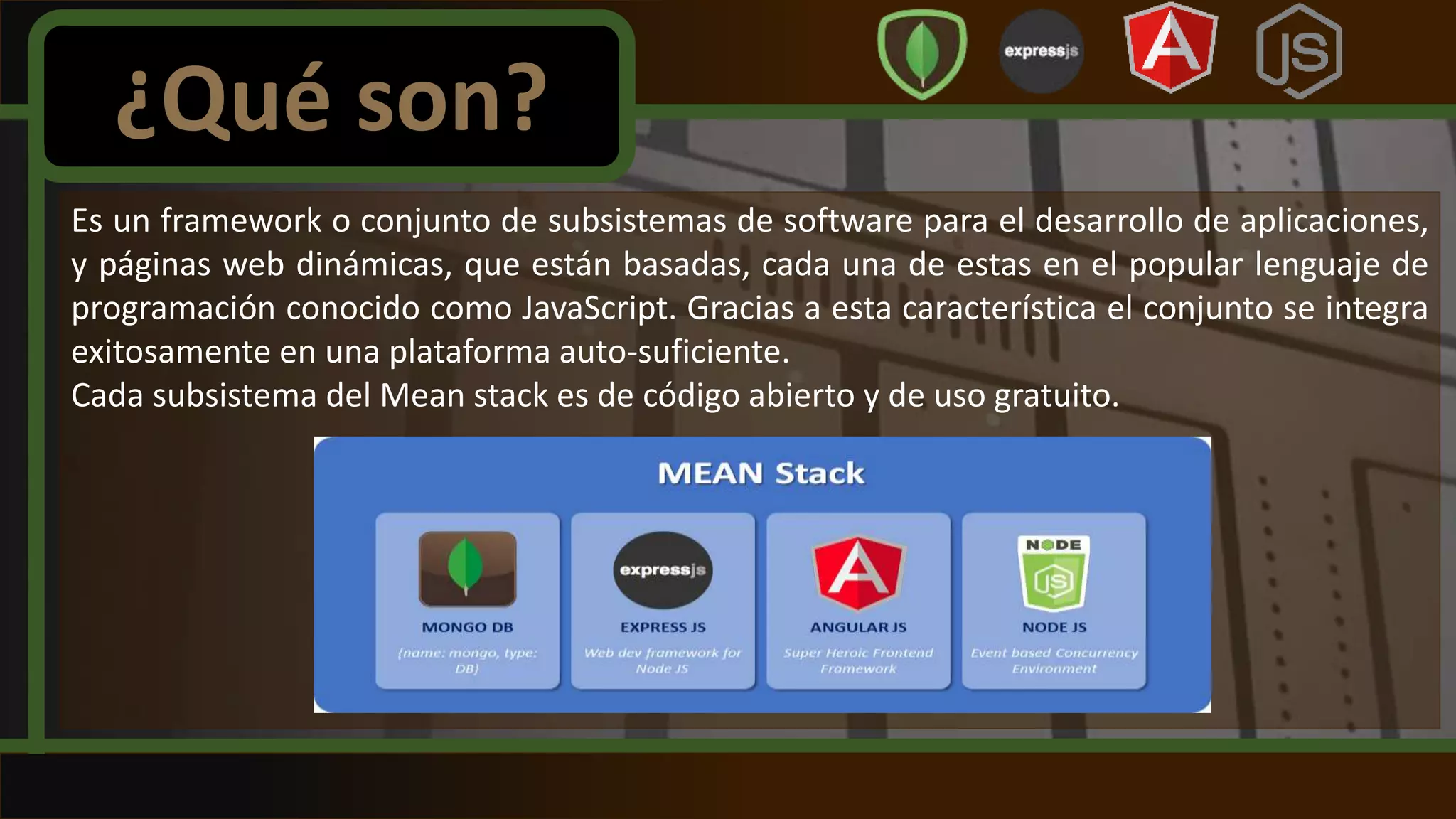 Es un framework o conjunto de subsistemas de software para el desarrollo de aplicaciones,
y páginas web dinámicas, que están basadas, cada una de estas en el popular lenguaje de
programación conocido como JavaScript. Gracias a esta característica el conjunto se integra
exitosamente en una plataforma auto-suficiente.
Cada subsistema del Mean stack es de código abierto y de uso gratuito.
¿Qué son?
 