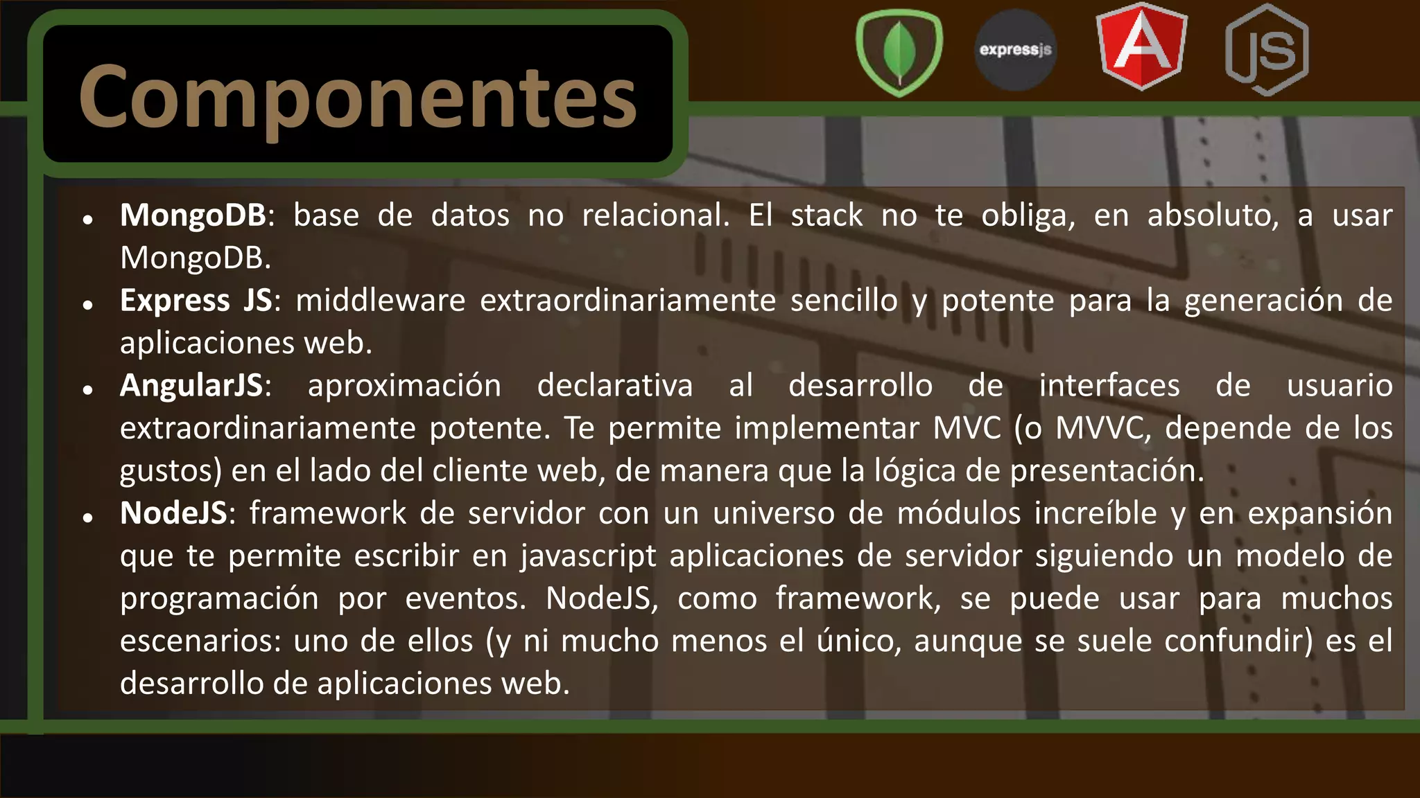  MongoDB: base de datos no relacional. El stack no te obliga, en absoluto, a usar
MongoDB.
 Express JS: middleware extraordinariamente sencillo y potente para la generación de
aplicaciones web.
 AngularJS: aproximación declarativa al desarrollo de interfaces de usuario
extraordinariamente potente. Te permite implementar MVC (o MVVC, depende de los
gustos) en el lado del cliente web, de manera que la lógica de presentación.
 NodeJS: framework de servidor con un universo de módulos increíble y en expansión
que te permite escribir en javascript aplicaciones de servidor siguiendo un modelo de
programación por eventos. NodeJS, como framework, se puede usar para muchos
escenarios: uno de ellos (y ni mucho menos el único, aunque se suele confundir) es el
desarrollo de aplicaciones web.
Componentes
 