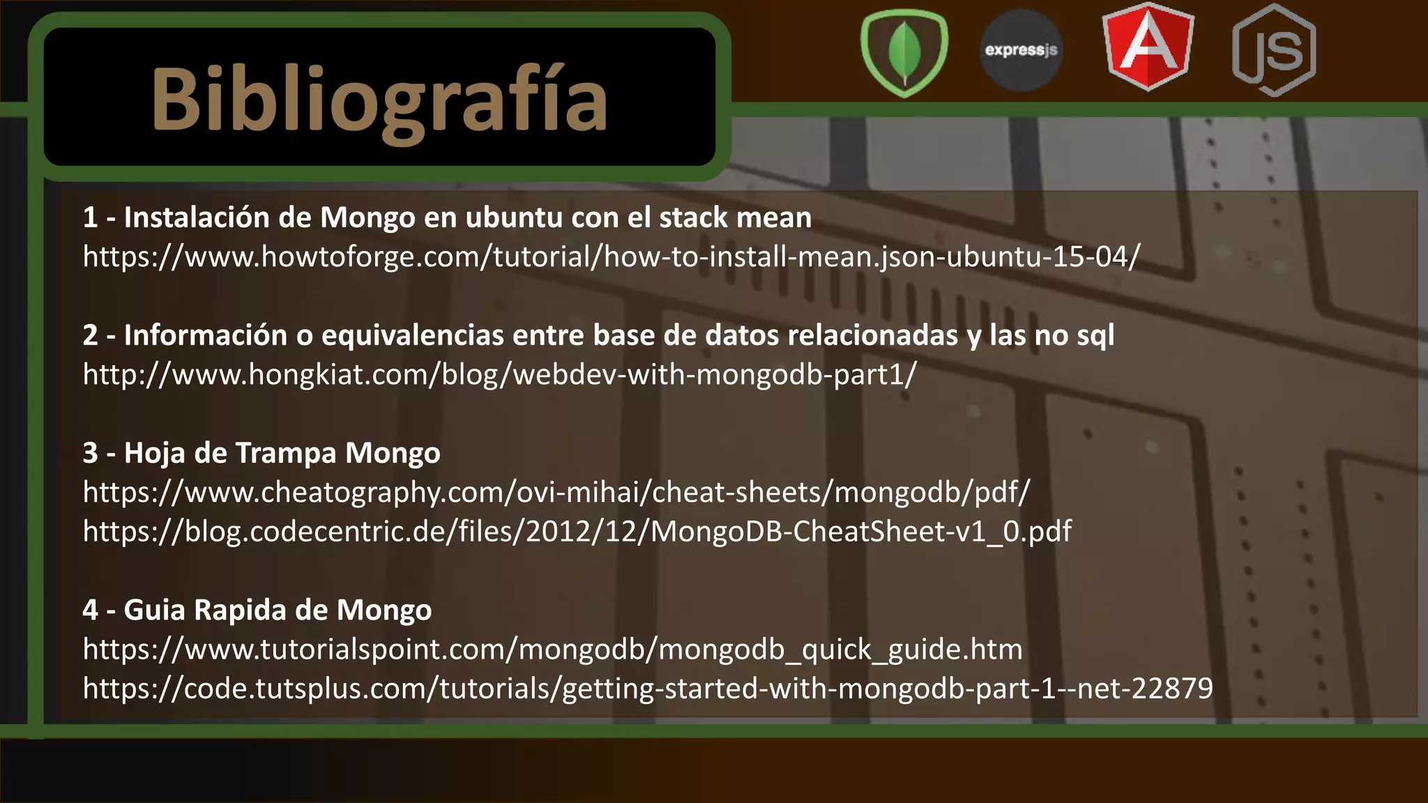 1 - Instalación de Mongo en ubuntu con el stack mean
https://www.howtoforge.com/tutorial/how-to-install-mean.json-ubuntu-15-04/
2 - Información o equivalencias entre base de datos relacionadas y las no sql
http://www.hongkiat.com/blog/webdev-with-mongodb-part1/
3 - Hoja de Trampa Mongo
https://www.cheatography.com/ovi-mihai/cheat-sheets/mongodb/pdf/
https://blog.codecentric.de/files/2012/12/MongoDB-CheatSheet-v1_0.pdf
4 - Guia Rapida de Mongo
https://www.tutorialspoint.com/mongodb/mongodb_quick_guide.htm
https://code.tutsplus.com/tutorials/getting-started-with-mongodb-part-1--net-22879
Bibliografía
 