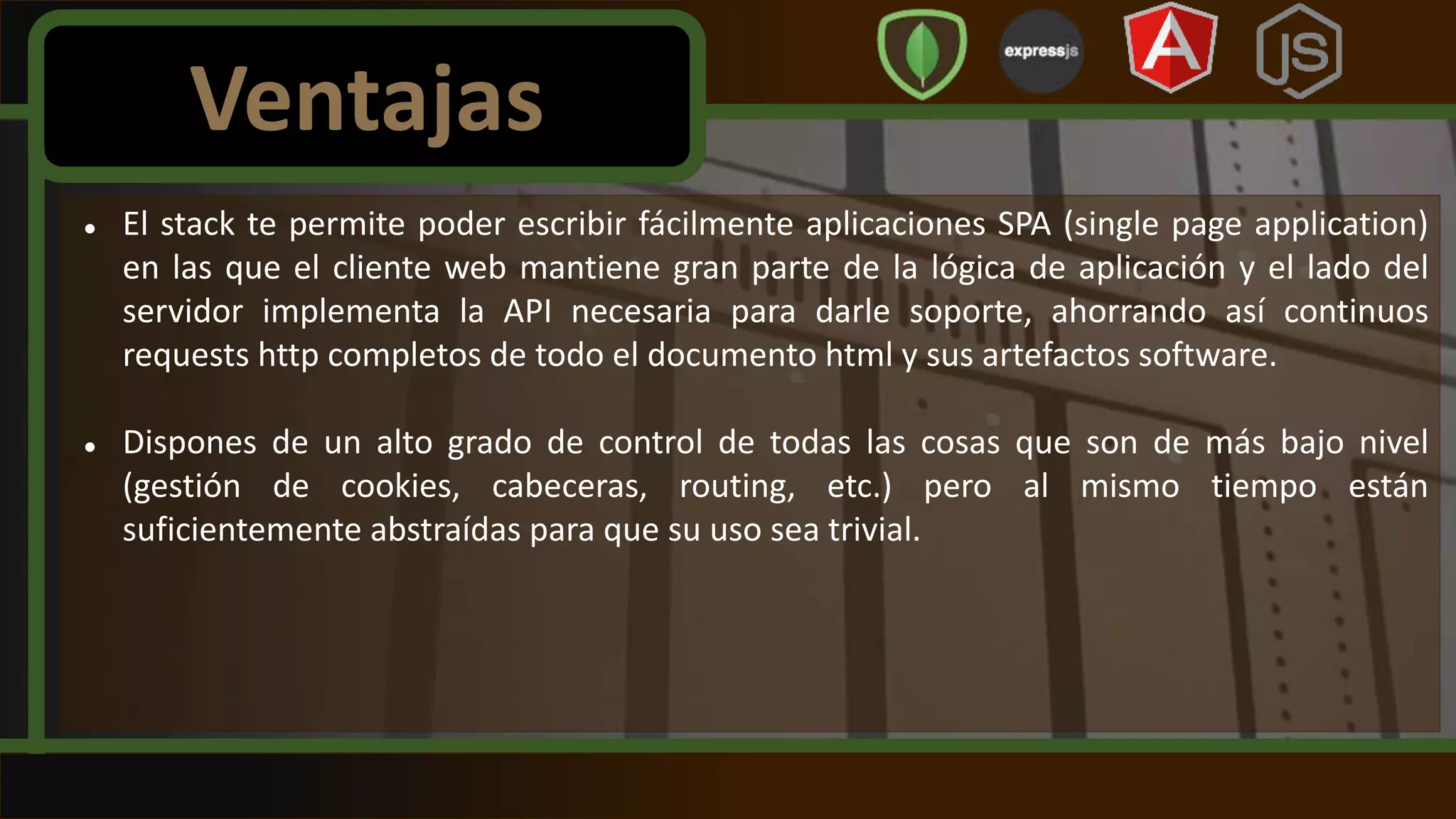  El stack te permite poder escribir fácilmente aplicaciones SPA (single page application)
en las que el cliente web mantiene gran parte de la lógica de aplicación y el lado del
servidor implementa la API necesaria para darle soporte, ahorrando así continuos
requests http completos de todo el documento html y sus artefactos software.
 Dispones de un alto grado de control de todas las cosas que son de más bajo nivel
(gestión de cookies, cabeceras, routing, etc.) pero al mismo tiempo están
suficientemente abstraídas para que su uso sea trivial.
Ventajas
 