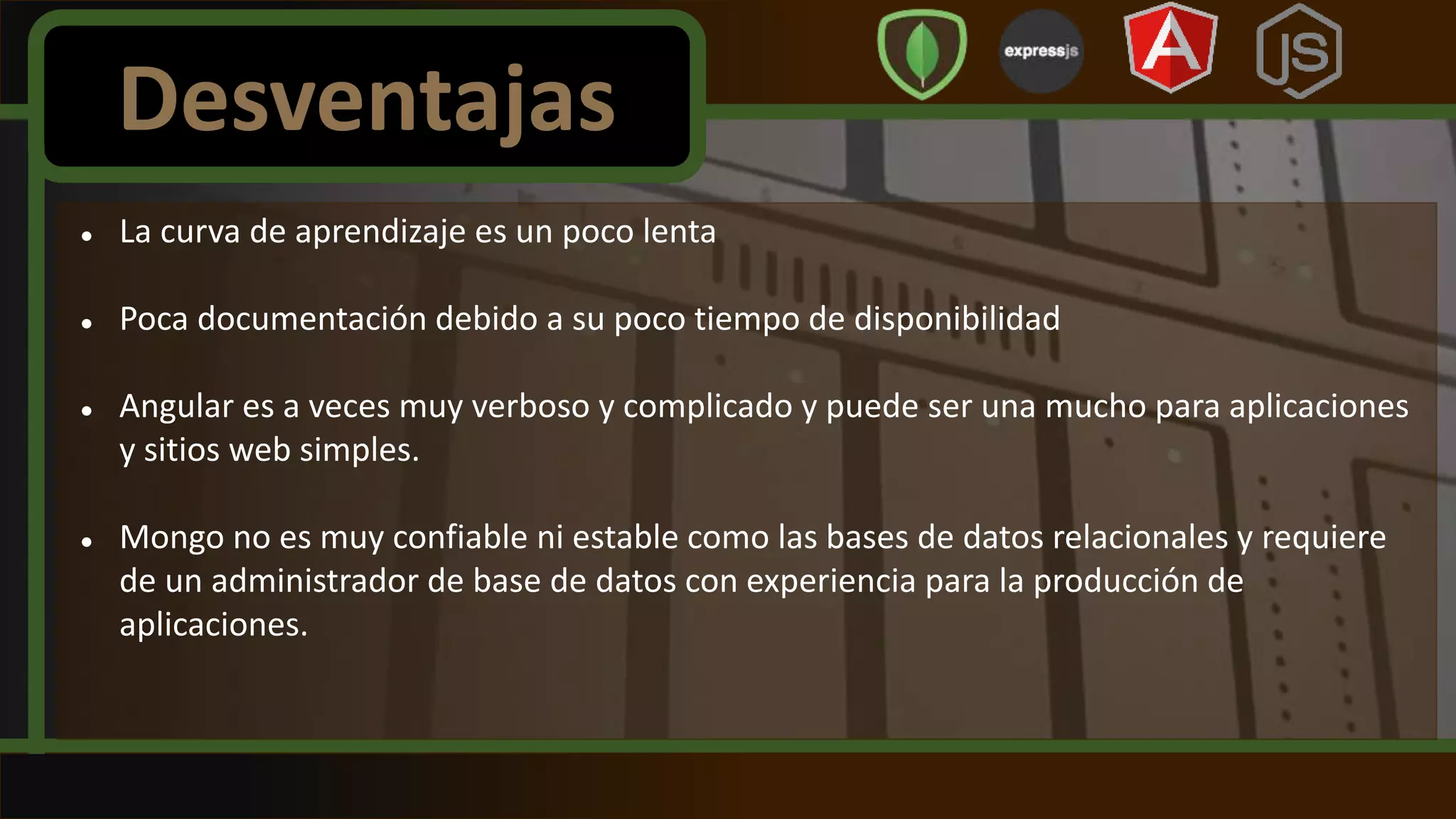  La curva de aprendizaje es un poco lenta
 Poca documentación debido a su poco tiempo de disponibilidad
 Angular es a veces muy verboso y complicado y puede ser una mucho para aplicaciones
y sitios web simples.
 Mongo no es muy confiable ni estable como las bases de datos relacionales y requiere
de un administrador de base de datos con experiencia para la producción de
aplicaciones.
Desventajas
 