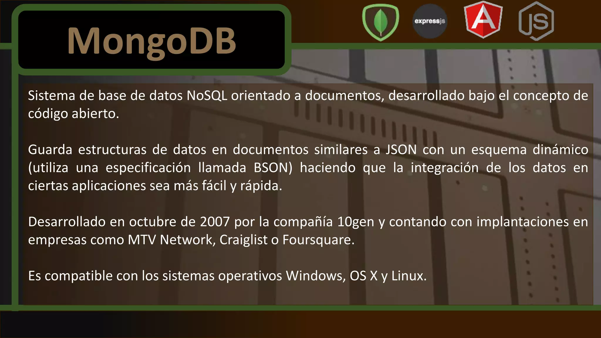 Sistema de base de datos NoSQL orientado a documentos, desarrollado bajo el concepto de
código abierto.
Guarda estructuras de datos en documentos similares a JSON con un esquema dinámico
(utiliza una especificación llamada BSON) haciendo que la integración de los datos en
ciertas aplicaciones sea más fácil y rápida.
Desarrollado en octubre de 2007 por la compañía 10gen y contando con implantaciones en
empresas como MTV Network, Craiglist o Foursquare.
Es compatible con los sistemas operativos Windows, OS X y Linux.
MongoDB
 