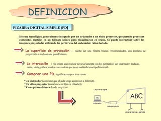 DEFINICION PIZARRA DIGITAL SIMPLE (PD )  Sistema tecnológico, generalmente integrado por un ordenador y un video proyector, que permite proyectar contenidos digitales en un formato idóneo para visualización en grupo. Se puede interactuar sobre las imágenes proyectadas utilizando los periféricos del ordenador: ratón, teclado. La superficie de proyección  :  puede ser una pizarra blanca (recomendado), una pantalla de proyección o incluso una pared blanca.  La interacción  :  Se tendrá que realizar necesariamente con los periféricos del ordenador: teclado, ratón, tabla gráfica; cuales convendrán que sean inalámbricos tipo bluetooth. Comprar una PD  significa comprar tres cosas:  Un ordenador  (conviene que el aula tenga conexión a Internet). * Un video proyector  (conviene esté fijo en el techo). * Y una pizarra blanca  donde proyectar.  