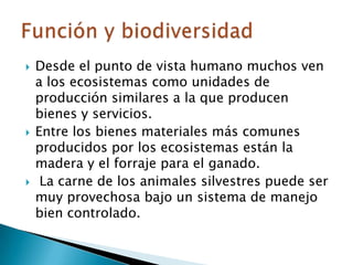 Desde el punto de vista humano muchos ven a los ecosistemas como unidades de producción similares a la que producen bienes y servicios. Entre los bienes materiales más comunes producidos por los ecosistemas están la madera y el forraje para el ganado. La carne de los animales silvestres puede ser muy provechosa bajo un sistema de manejo bien controlado.Función y biodiversidad
